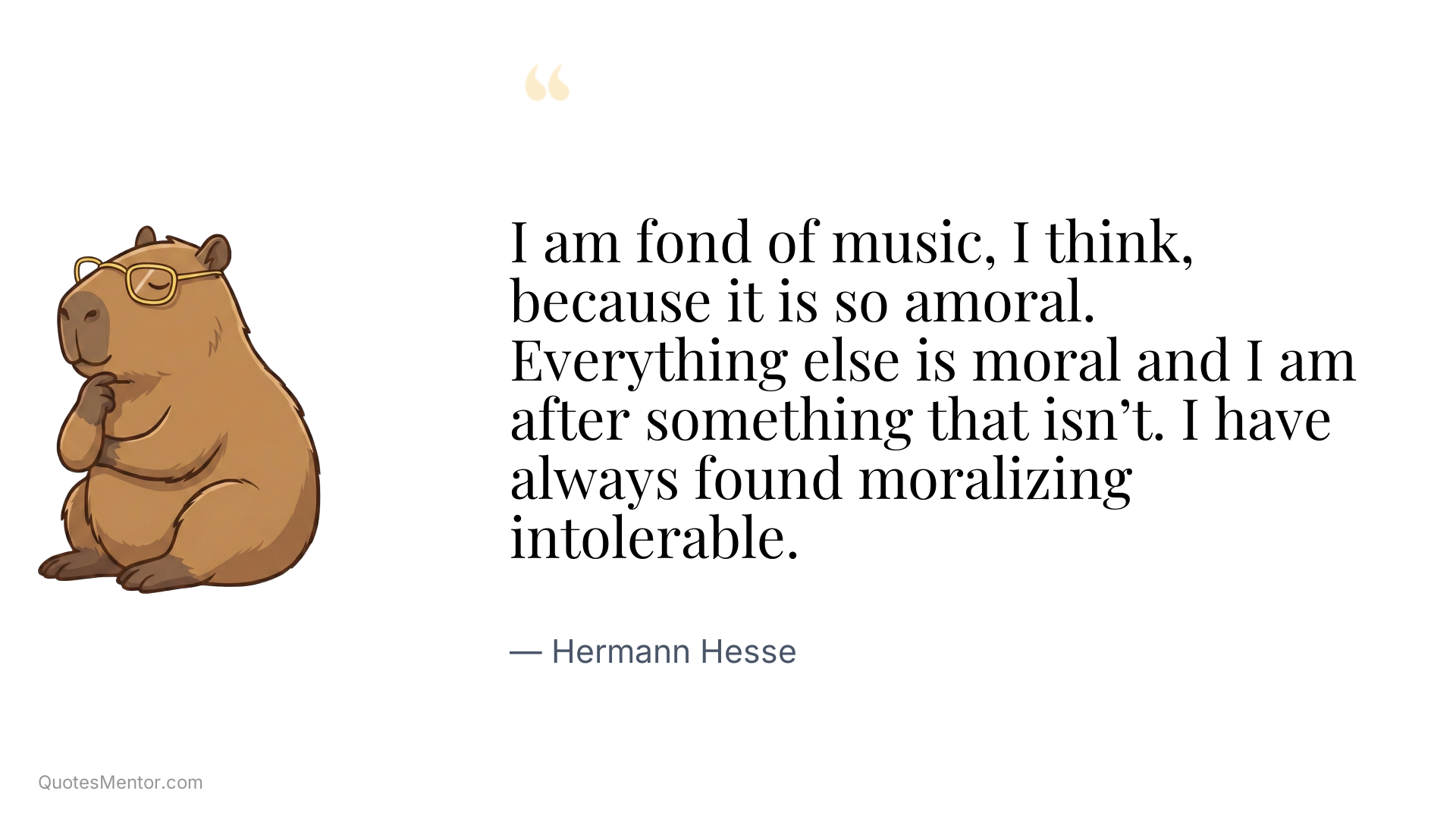 I am fond of music, I think, because it is so amoral. Everything else is moral and I am after something that isn’t. I have always found moralizing intolerable. - Hermann Hesse