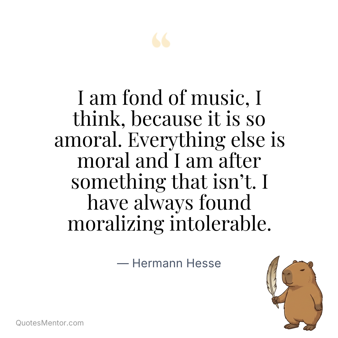 I am fond of music, I think, because it is so amoral. Everything else is moral and I am after something that isn’t. I have always found moralizing intolerable. - Hermann Hesse