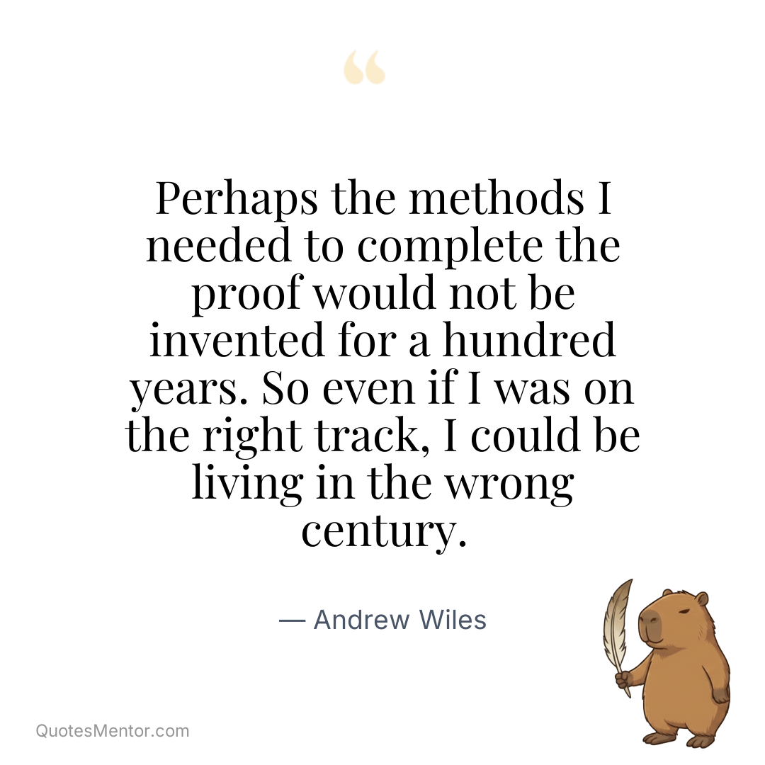 Perhaps the methods I needed to complete the proof would not be invented for a hundred years. So even if I was on the right track, I could be living in the wrong century. - Andrew Wiles