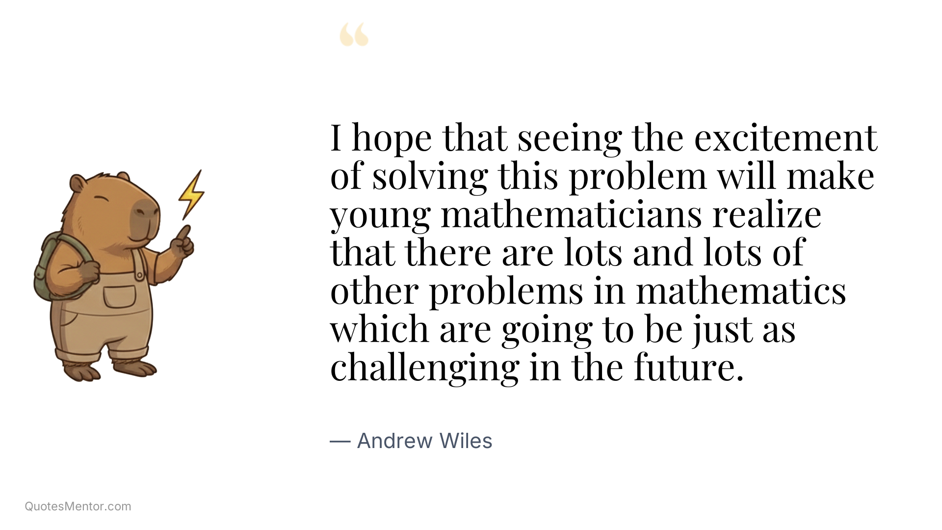 I hope that seeing the excitement of solving this problem will make young mathematicians realize that there are lots and lots of other problems in mathematics which are going to be just as challenging in the future. - Andrew Wiles