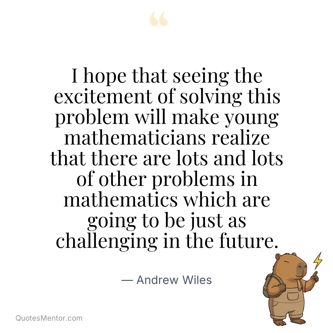 I hope that seeing the excitement of solving this problem will make young mathematicians realize that there are lots and lots of other problems in mathematics which are going to be just as challenging in the future. - Andrew Wiles