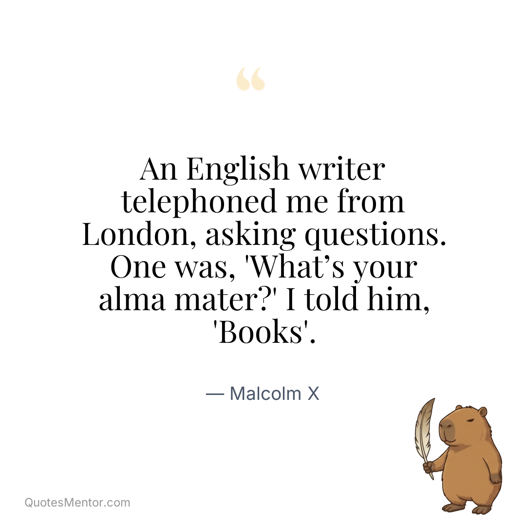 An English writer telephoned me from London, asking questions. One was, ‘What’s your alma mater?’ I told him, ‘Books’. - Malcolm X