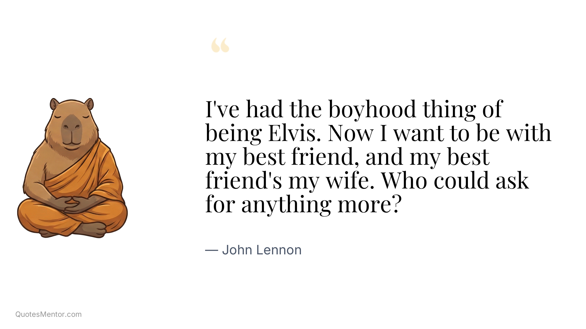 I've had the boyhood thing of being Elvis. Now I want to be with my best friend, and my best friend's my wife. Who could ask for anything more? - John Lennon