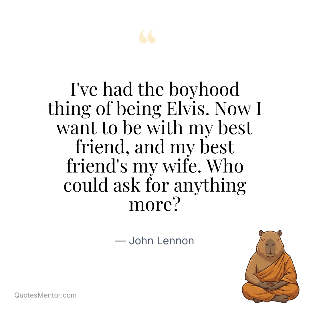 I’ve had the boyhood thing of being Elvis. Now I want to be with my best friend, and my best friend’s my wife. Who could ask for anything more? - John Lennon