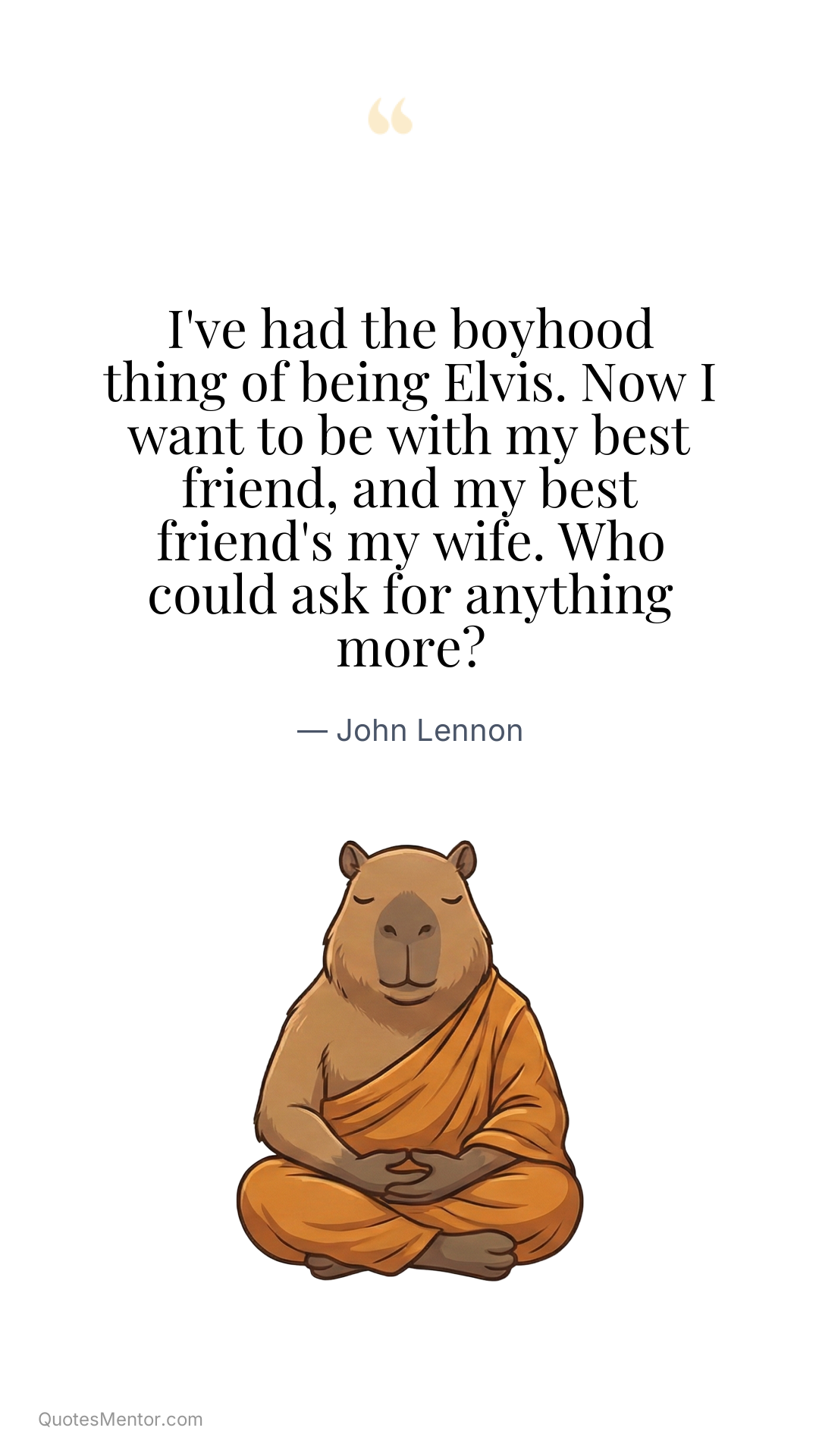 I've had the boyhood thing of being Elvis. Now I want to be with my best friend, and my best friend's my wife. Who could ask for anything more? - John Lennon