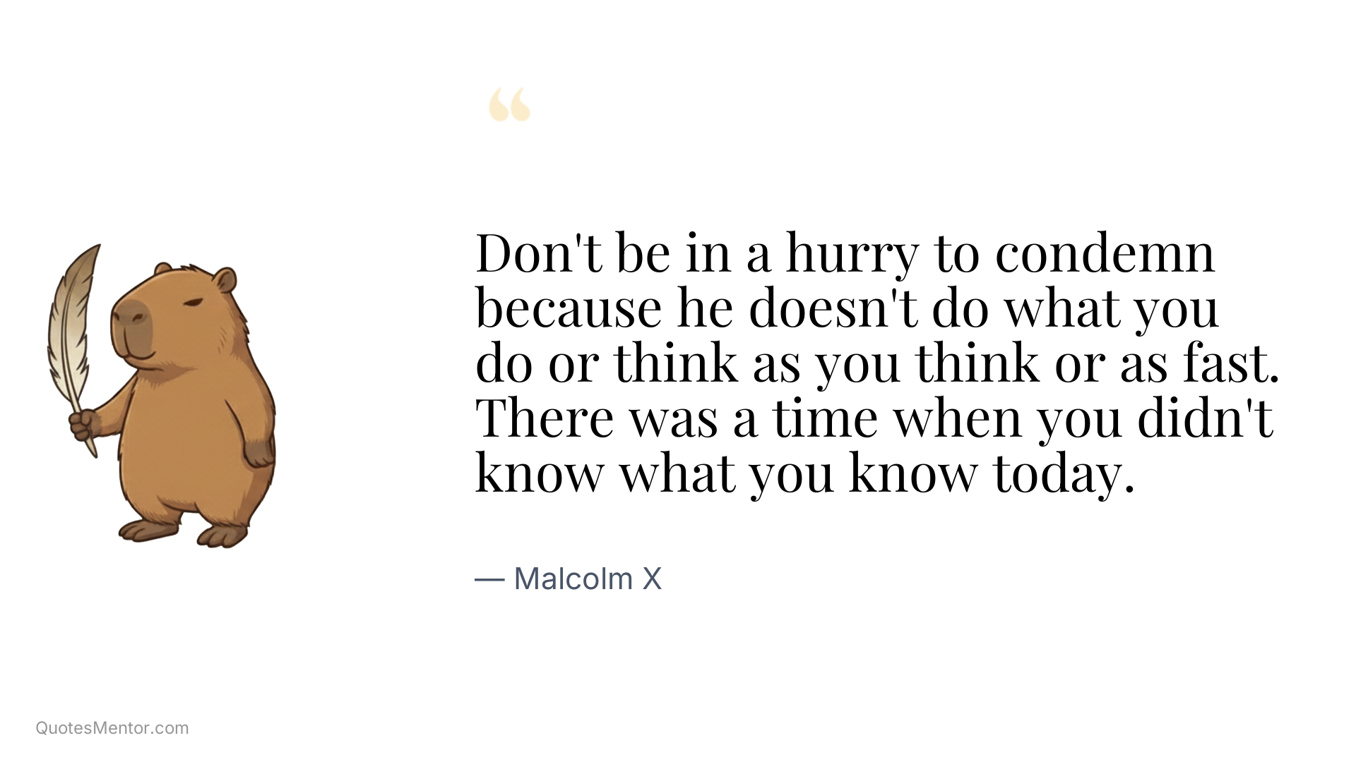 Don't be in a hurry to condemn because he doesn't do what you do or think as you think or as fast. There was a time when you didn't know what you know today. - Malcolm X