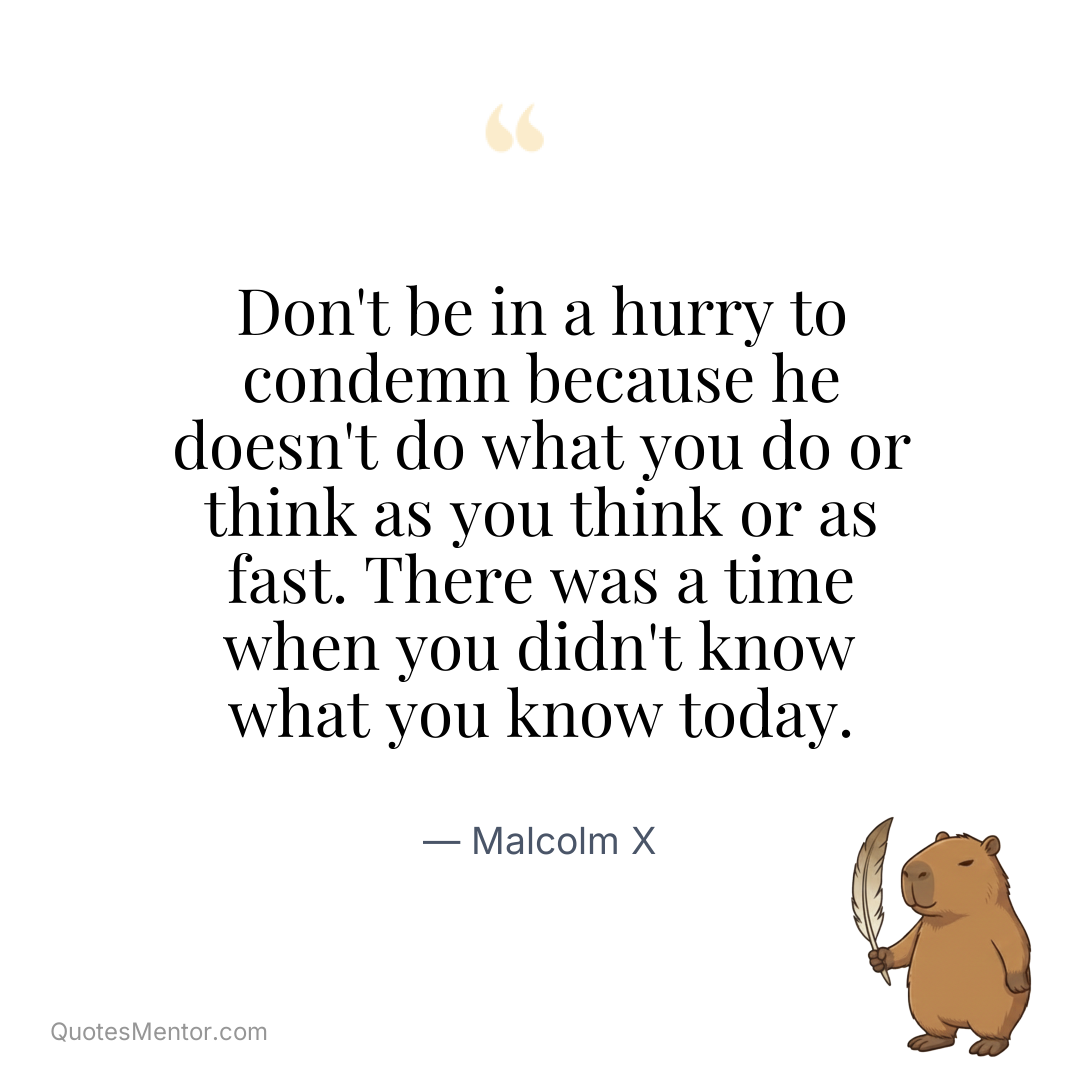 Don’t be in a hurry to condemn because he doesn’t do what you do or think as you think or as fast. There was a time when you didn’t know what you know today. - Malcolm X