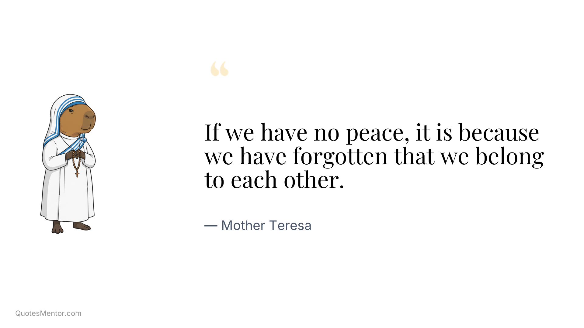 If we have no peace, it is because we have forgotten that we belong to each other. - Mother Teresa