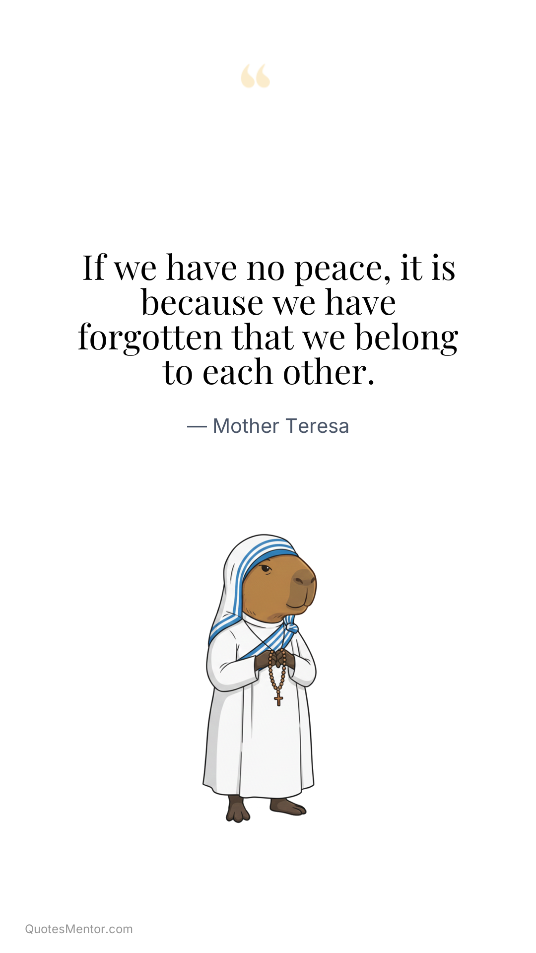 If we have no peace, it is because we have forgotten that we belong to each other. - Mother Teresa