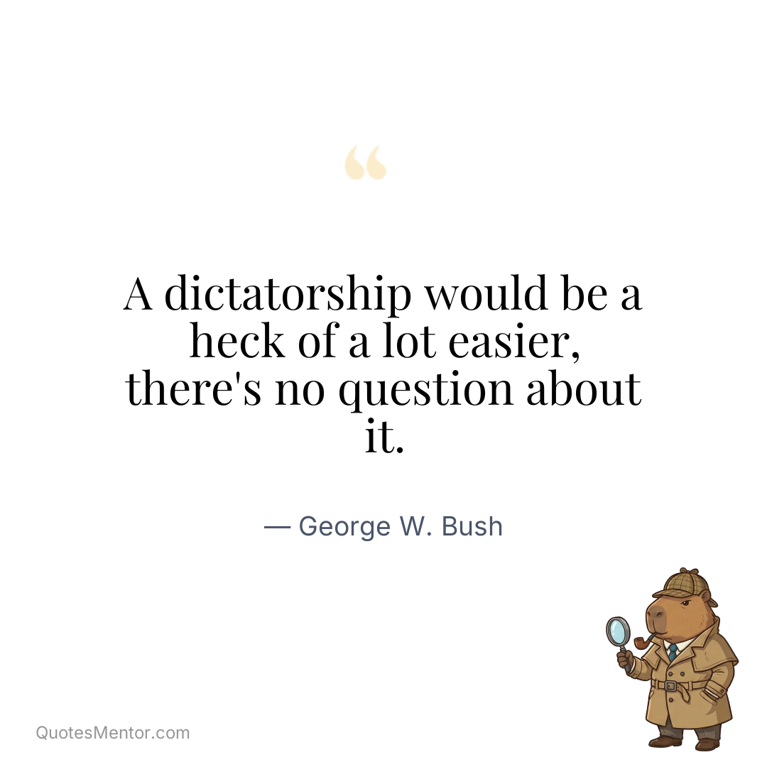 A dictatorship would be a heck of a lot easier, there’s no question about it. - George W. Bush