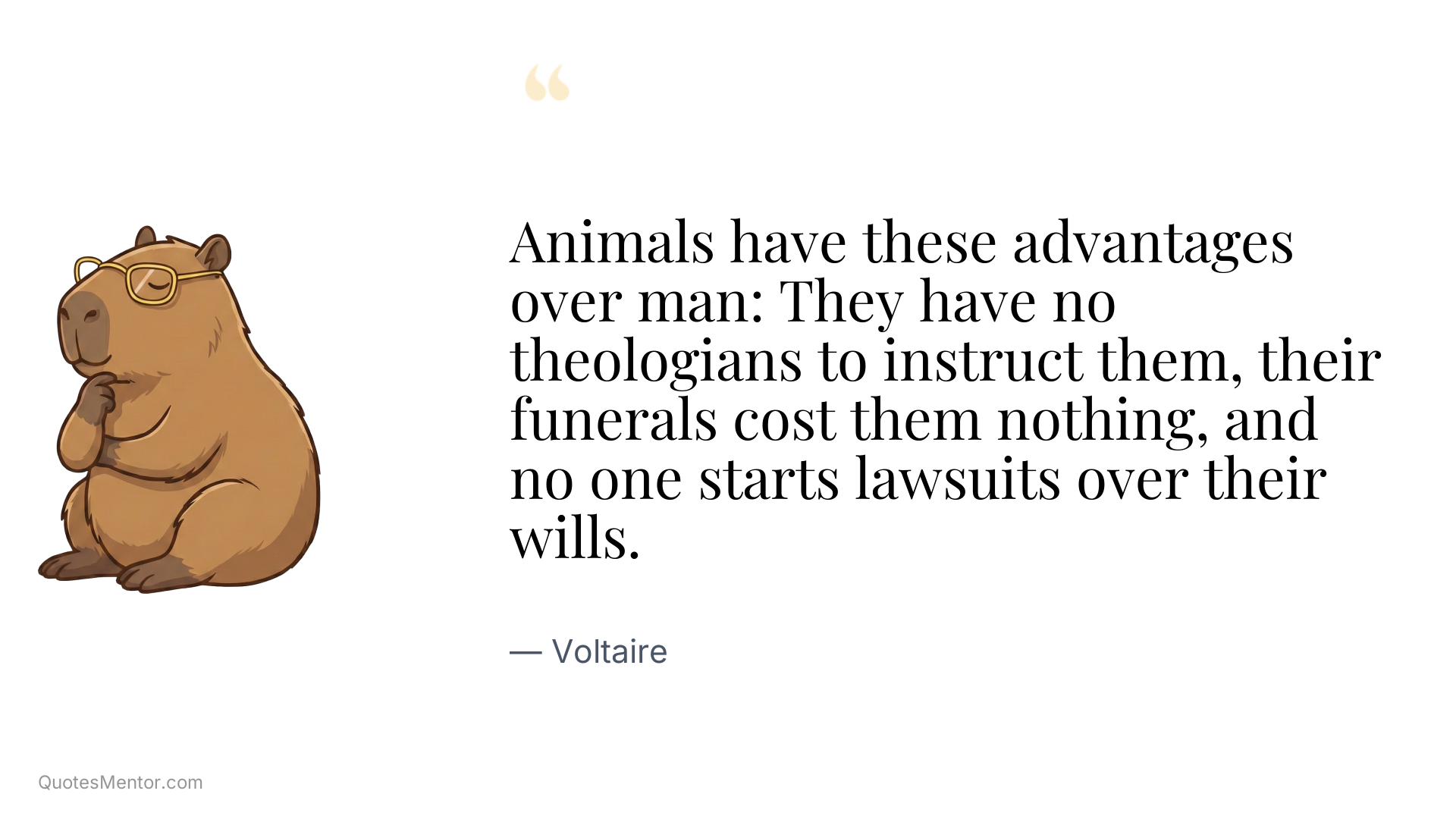Animals have these advantages over man: They have no theologians to instruct them, their funerals cost them nothing, and no one starts lawsuits over their wills. - Voltaire