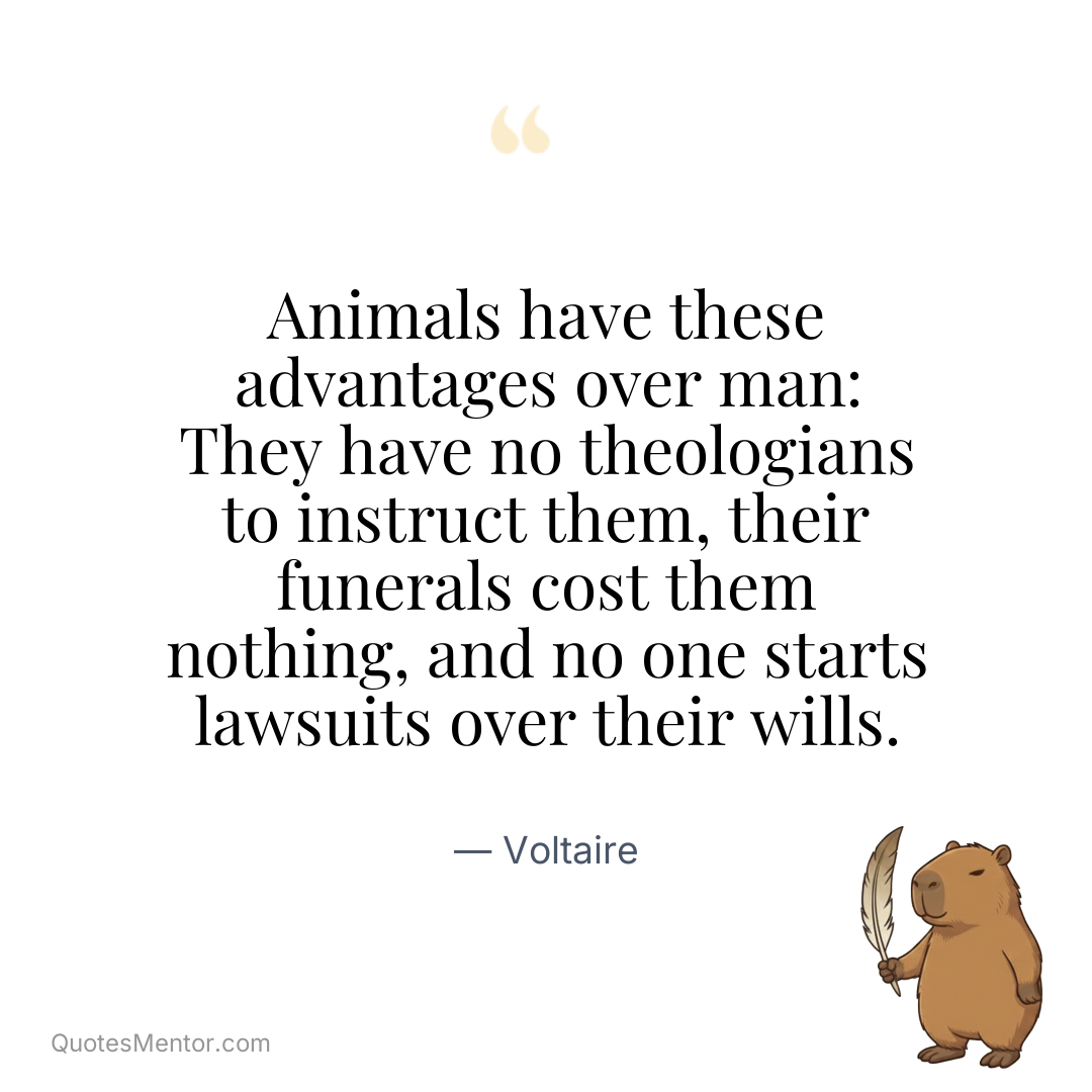 Animals have these advantages over man: They have no theologians to instruct them, their funerals cost them nothing, and no one starts lawsuits over their wills. - Voltaire