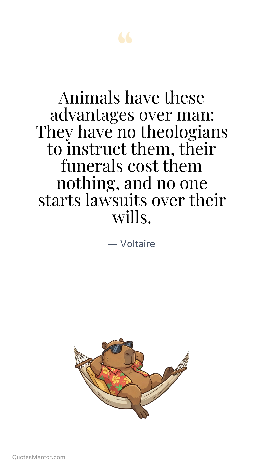 Animals have these advantages over man: They have no theologians to instruct them, their funerals cost them nothing, and no one starts lawsuits over their wills. - Voltaire