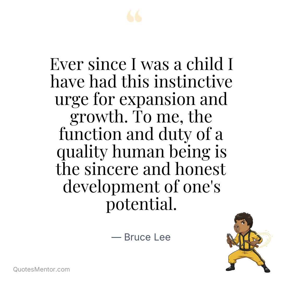 Ever since I was a child I have had this instinctive urge for expansion and growth. To me, the function and duty of a quality human being is the sincere and honest development of one’s potential. - Bruce Lee