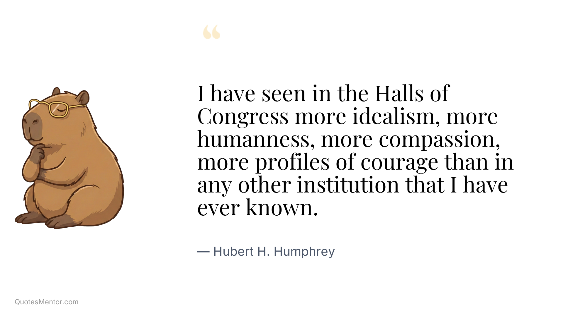 I have seen in the Halls of Congress more idealism, more humanness, more compassion, more profiles of courage than in any other institution that I have ever known. - Hubert H. Humphrey