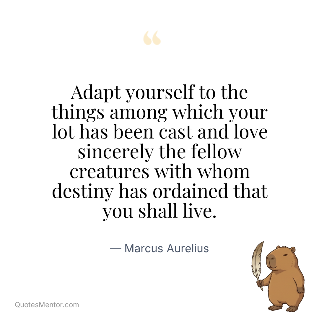 Adapt yourself to the things among which your lot has been cast and love sincerely the fellow creatures with whom destiny has ordained that you shall live. - Marcus Aurelius