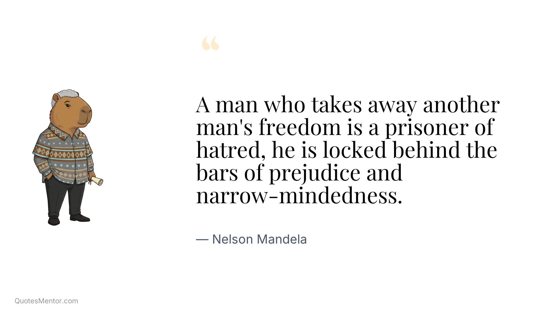 A man who takes away another man's freedom is a prisoner of hatred, he is locked behind the bars of prejudice and narrow-mindedness. - Nelson Mandela