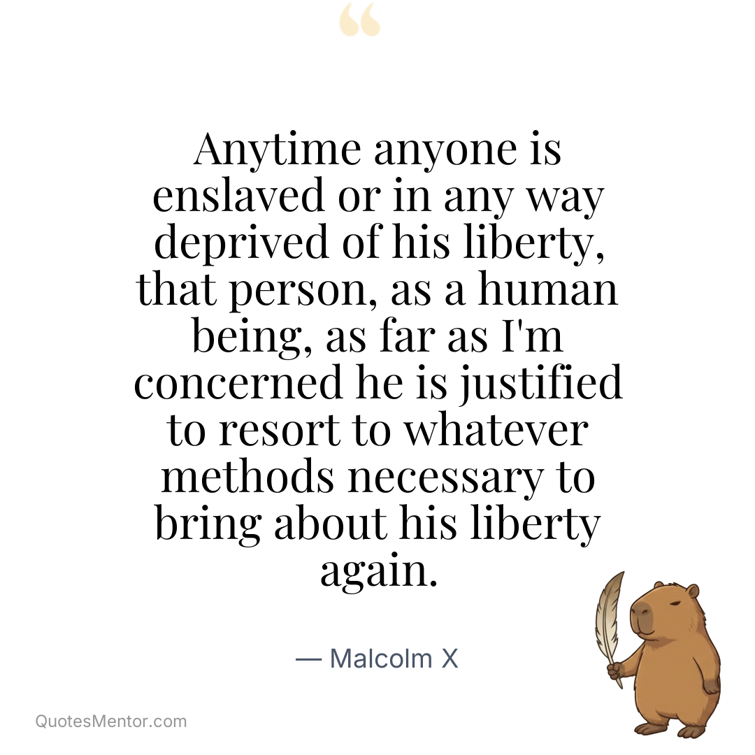 Anytime anyone is enslaved or in any way deprived of his liberty, that person, as a human being, as far as I’m concerned he is justified to resort to whatever methods necessary to bring about his liberty again. - Malcolm X