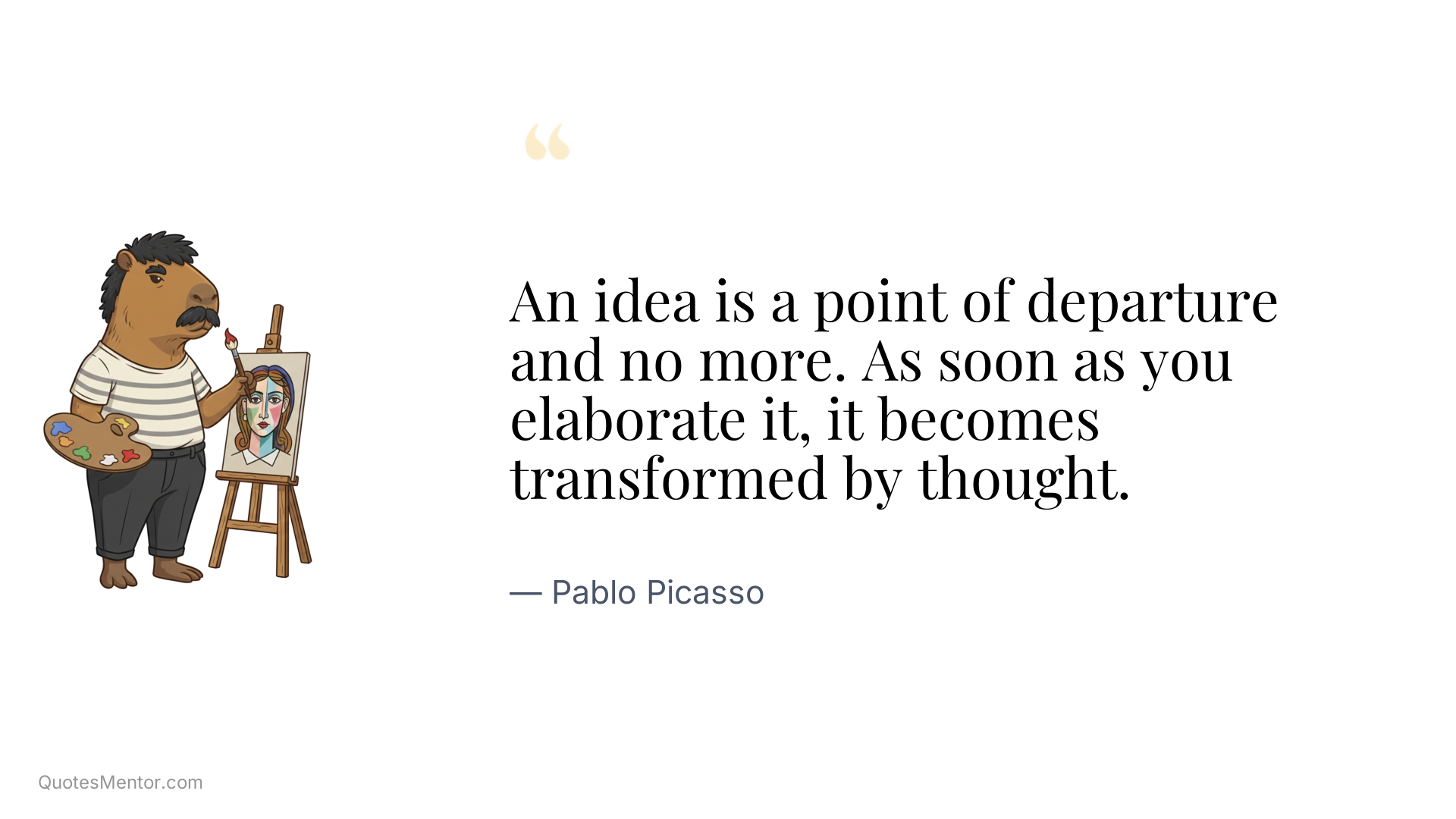 An idea is a point of departure and no more. As soon as you elaborate it, it becomes transformed by thought. - Pablo Picasso