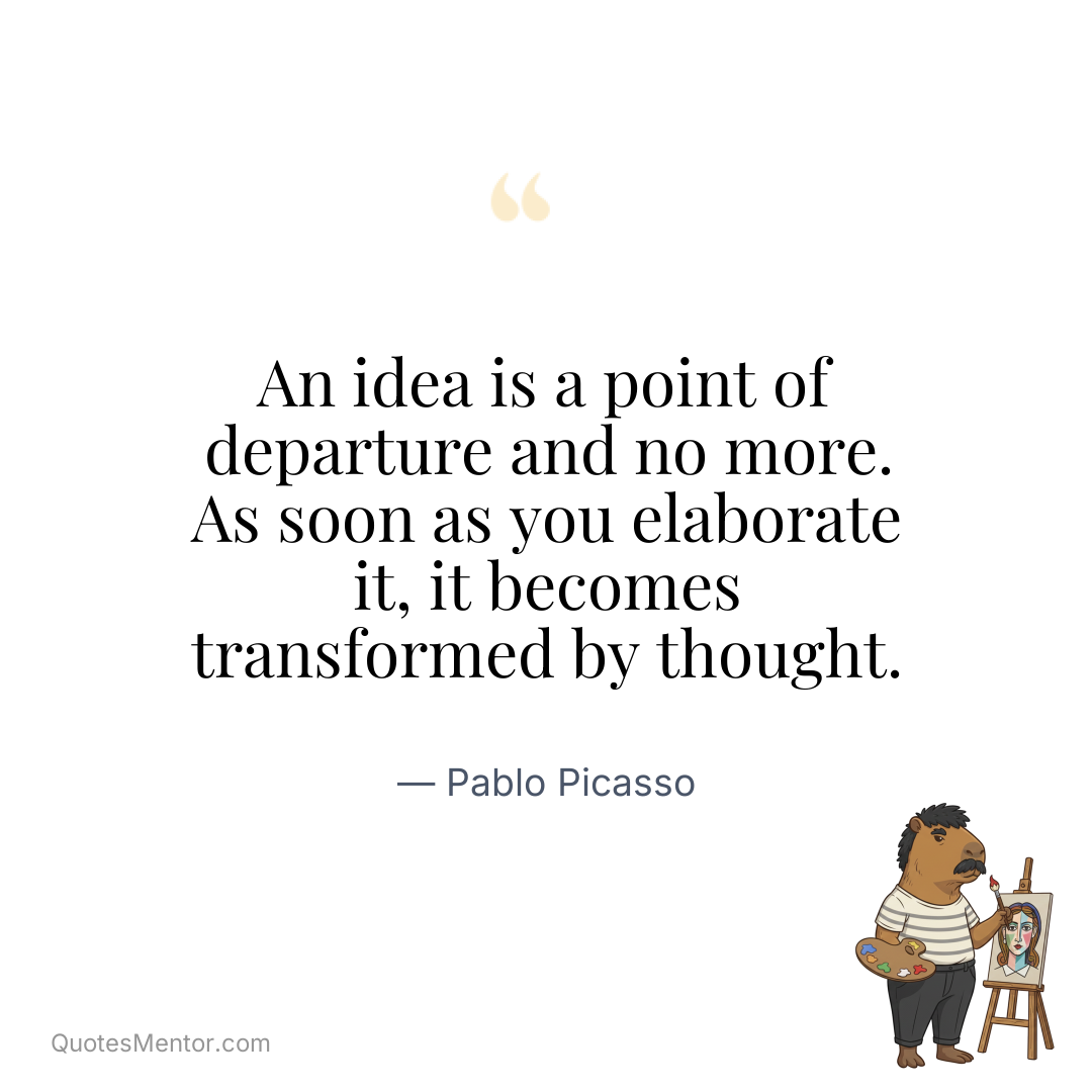 An idea is a point of departure and no more. As soon as you elaborate it, it becomes transformed by thought. - Pablo Picasso