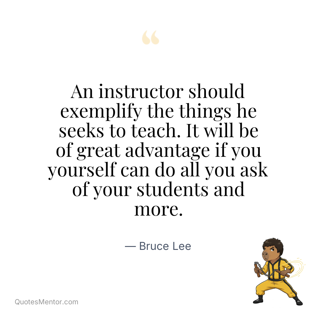 An instructor should exemplify the things he seeks to teach. It will be of great advantage if you yourself can do all you ask of your students and more. - Bruce Lee