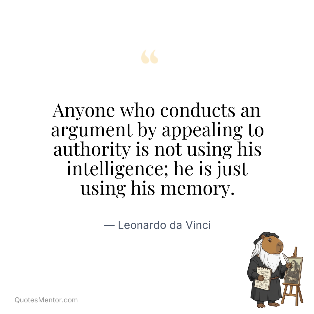 Anyone who conducts an argument by appealing to authority is not using his intelligence; he is just using his memory. - Leonardo da Vinci