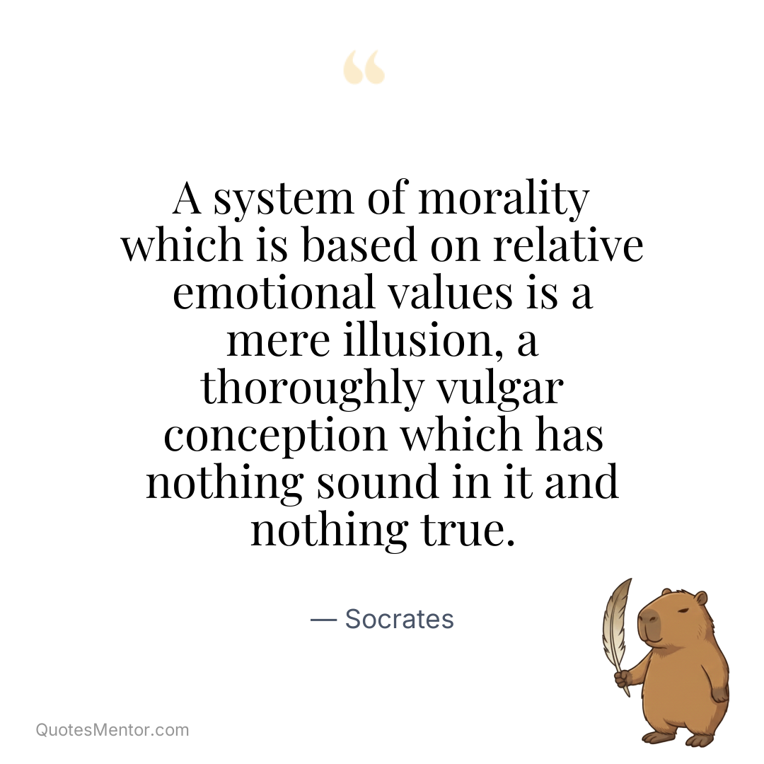 A system of morality which is based on relative emotional values is a mere illusion, a thoroughly vulgar conception which has nothing sound in it and nothing true. - Socrates