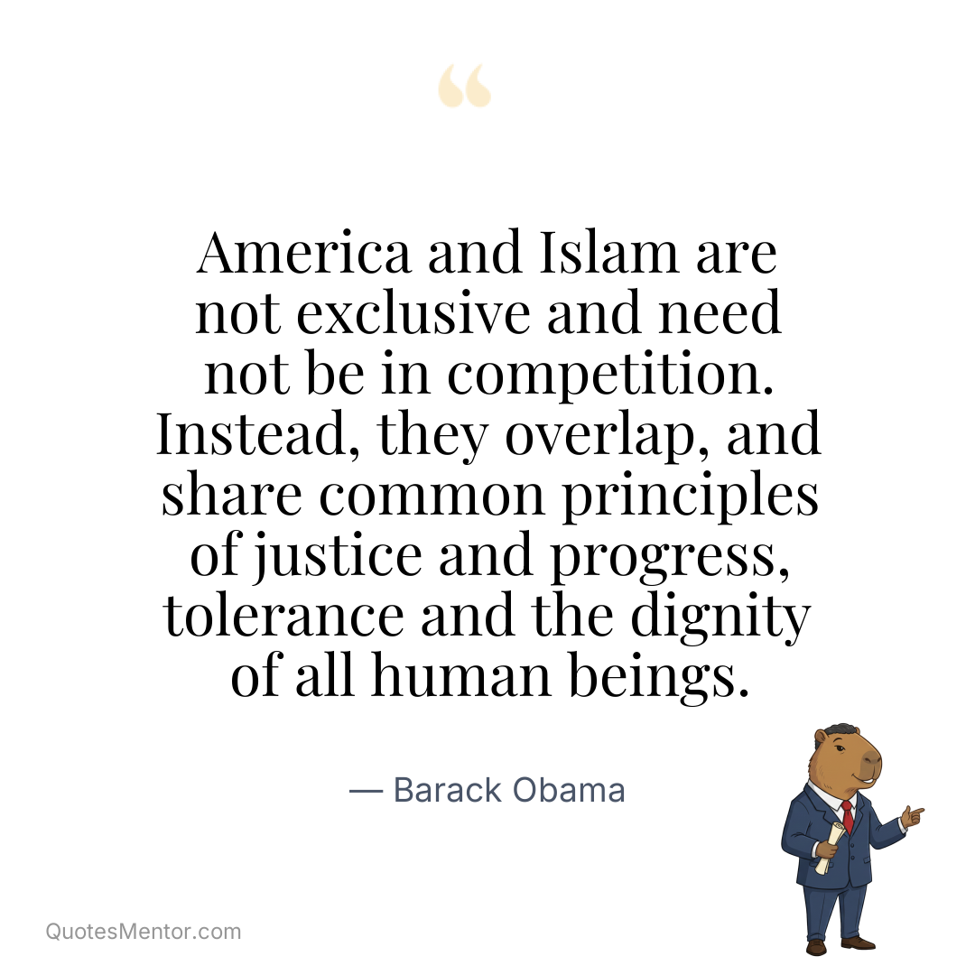 America and Islam are not exclusive and need not be in competition. Instead, they overlap, and share common principles of justice and progress, tolerance and the dignity of all human beings. - Barack Obama