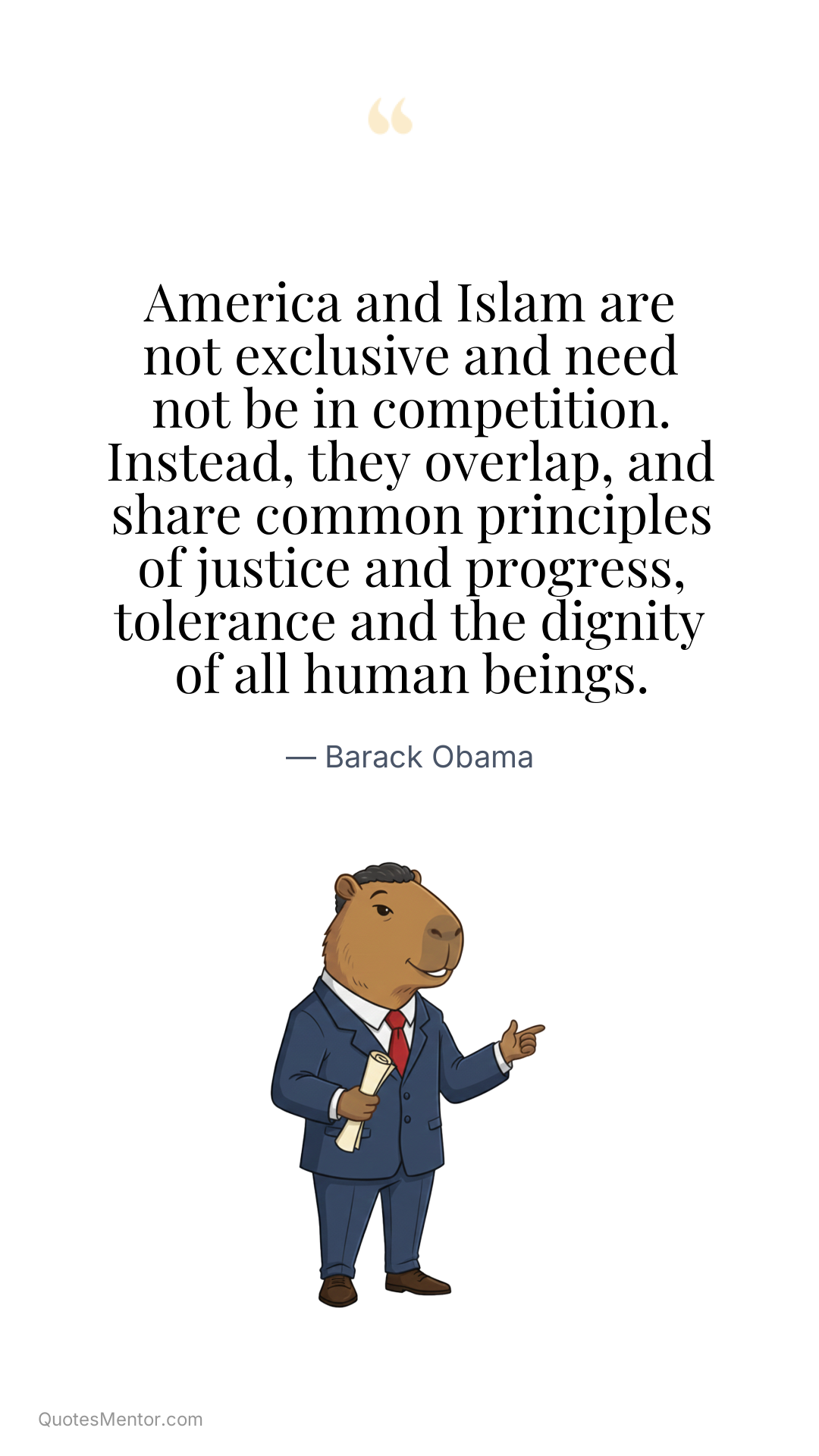 America and Islam are not exclusive and need not be in competition. Instead, they overlap, and share common principles of justice and progress, tolerance and the dignity of all human beings. - Barack Obama