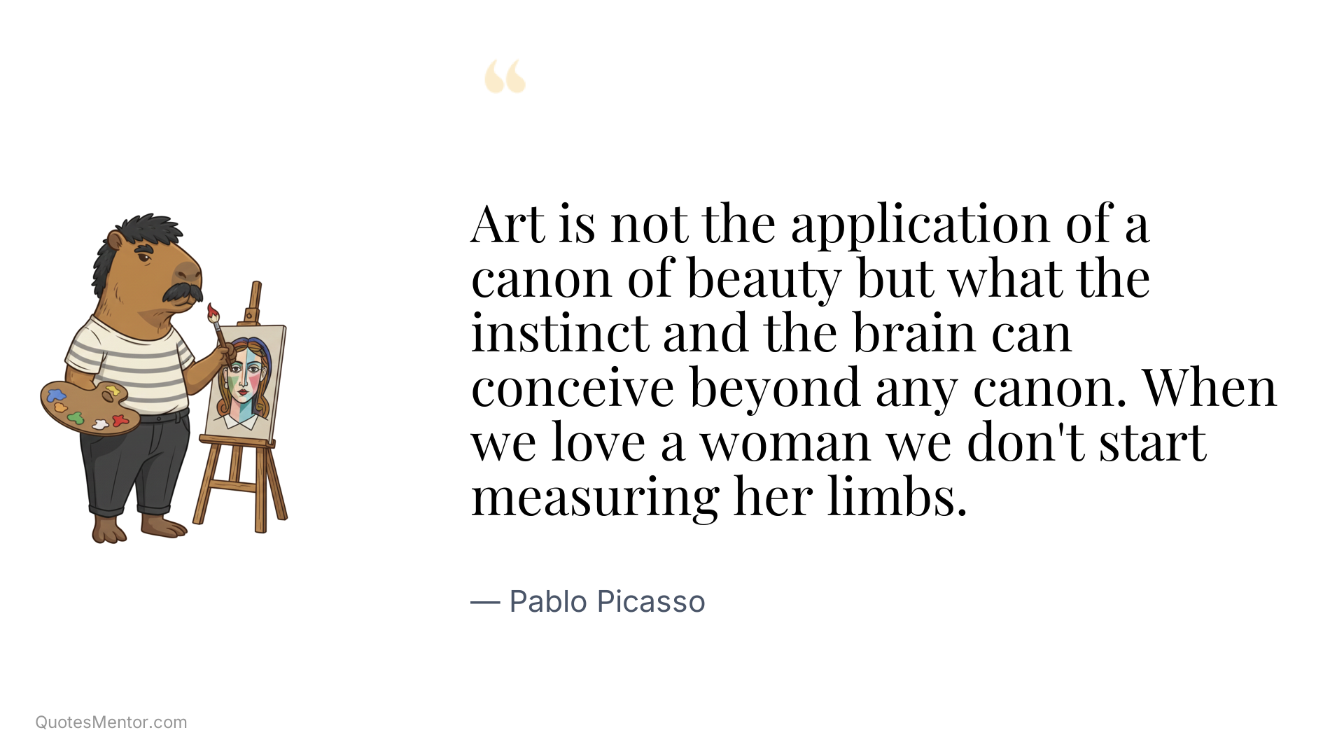 Art is not the application of a canon of beauty but what the instinct and the brain can conceive beyond any canon. When we love a woman we don't start measuring her limbs. - Pablo Picasso