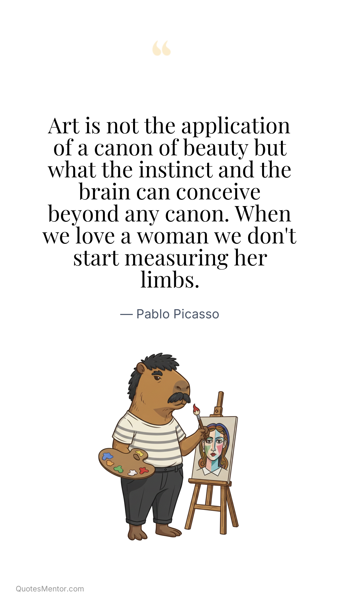 Art is not the application of a canon of beauty but what the instinct and the brain can conceive beyond any canon. When we love a woman we don't start measuring her limbs. - Pablo Picasso