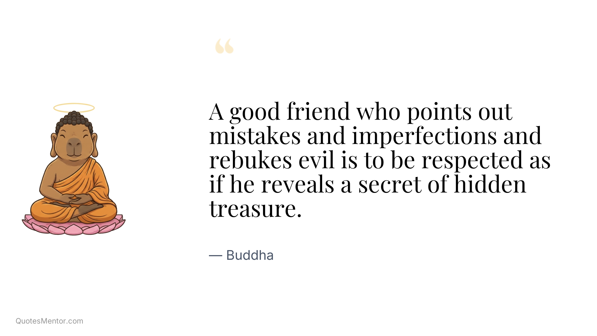 A good friend who points out mistakes and imperfections and rebukes evil is to be respected as if he reveals a secret of hidden treasure. - Buddha