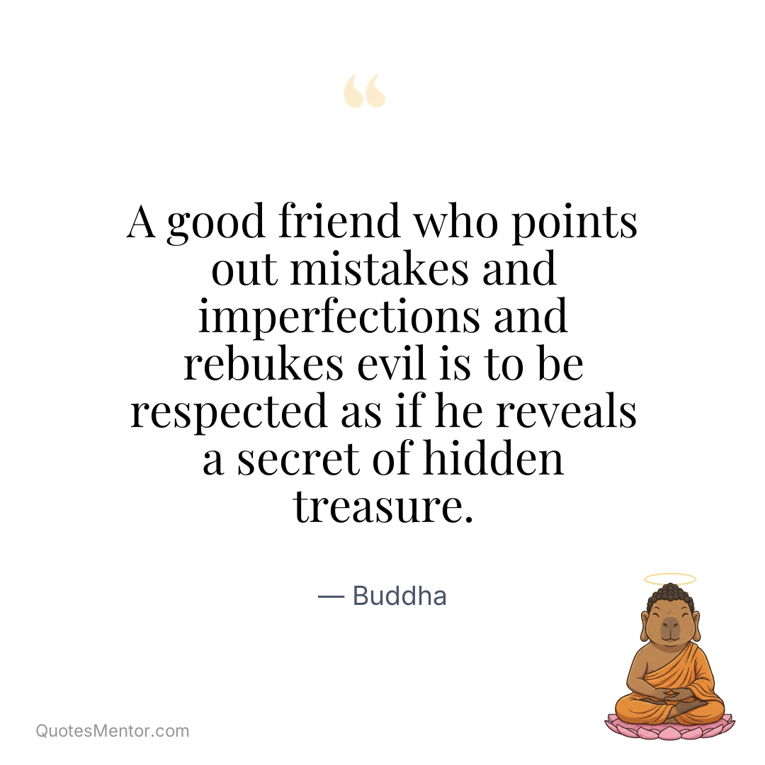 A good friend who points out mistakes and imperfections and rebukes evil is to be respected as if he reveals a secret of hidden treasure. - Buddha