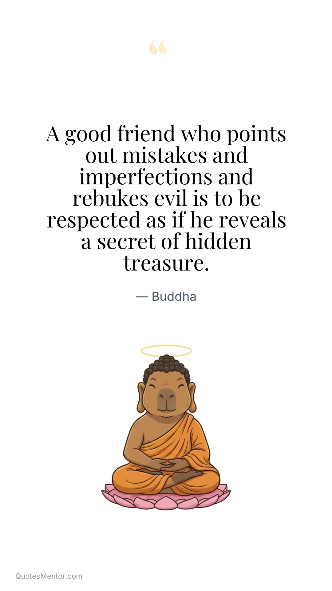 A good friend who points out mistakes and imperfections and rebukes evil is to be respected as if he reveals a secret of hidden treasure. - Buddha