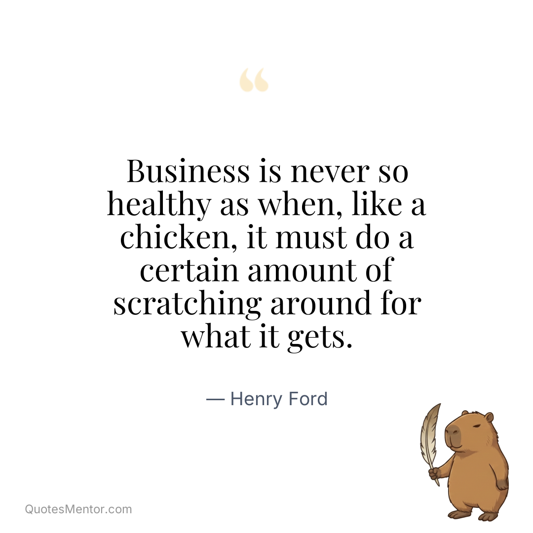 Business is never so healthy as when, like a chicken, it must do a certain amount of scratching around for what it gets. - Henry Ford