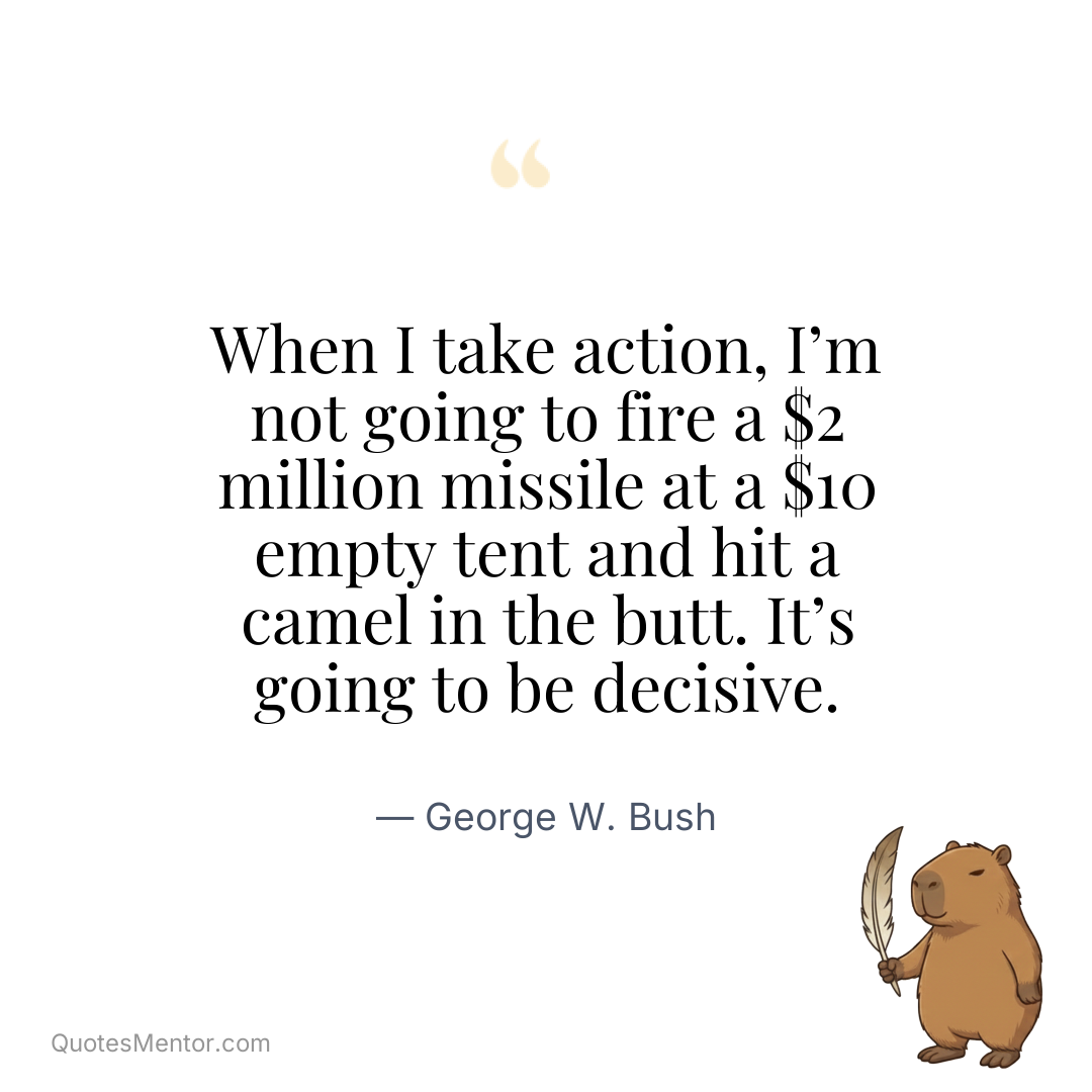 When I take action, I’m not going to fire a $2 million missile at a $10 empty tent and hit a camel in the butt. It’s going to be decisive. - George W. Bush