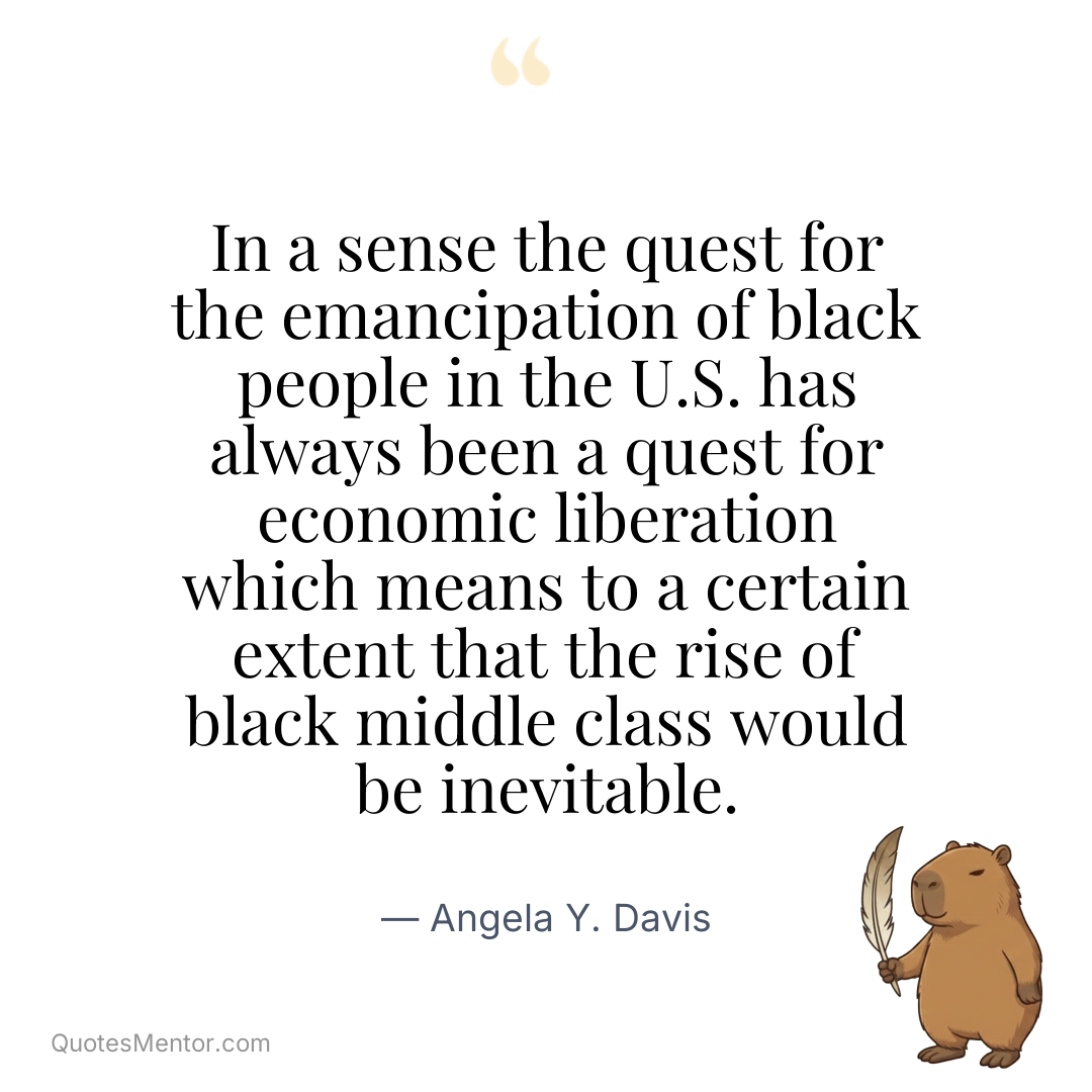 In a sense the quest for the emancipation of black people in the U.S. has always been a quest for economic liberation which means to a certain extent that the rise of black middle class would be inevitable. - Angela Y. Davis