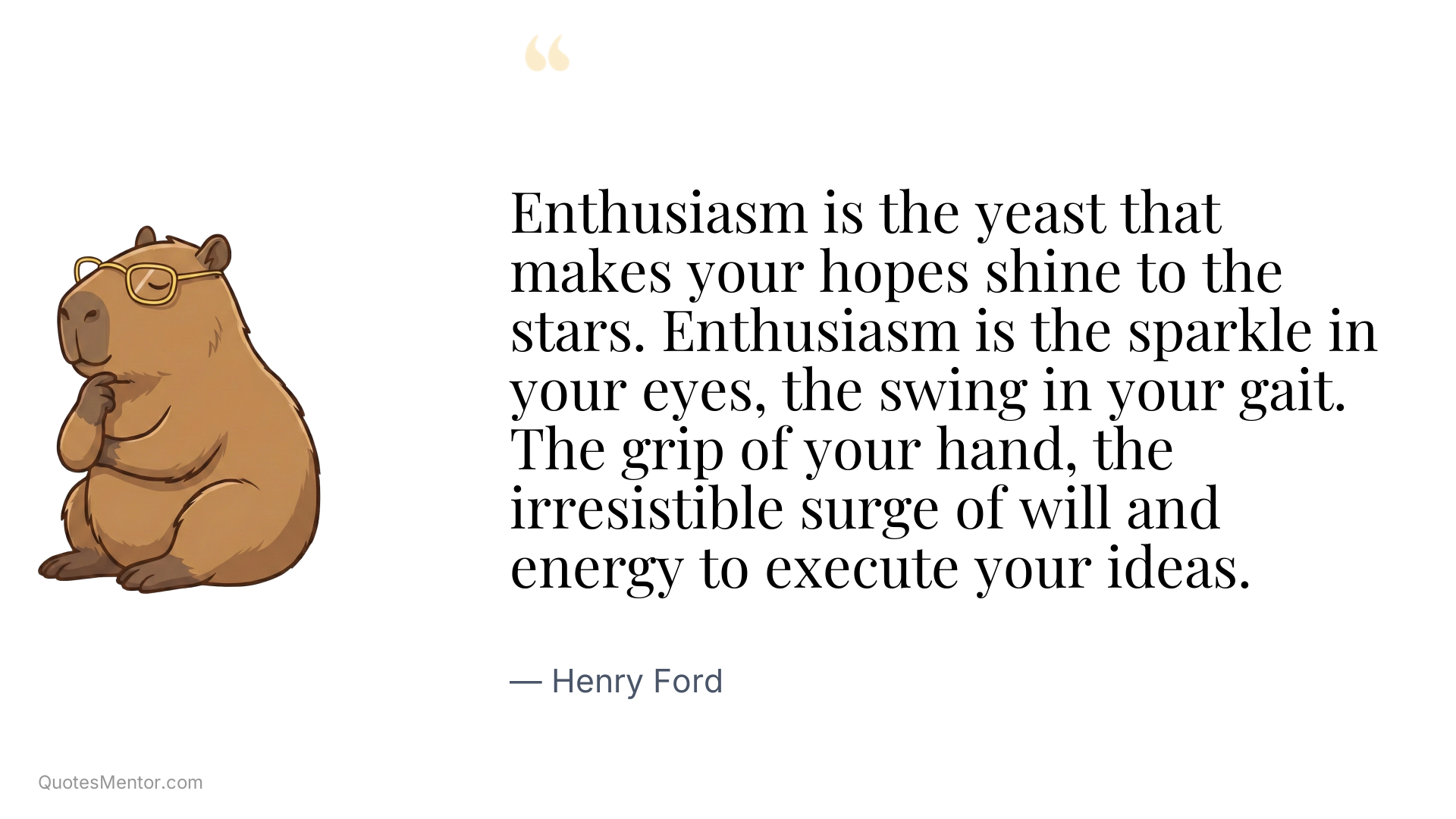 Enthusiasm is the yeast that makes your hopes shine to the stars. Enthusiasm is the sparkle in your eyes, the swing in your gait. The grip of your hand, the irresistible surge of will and energy to execute your ideas. - Henry Ford