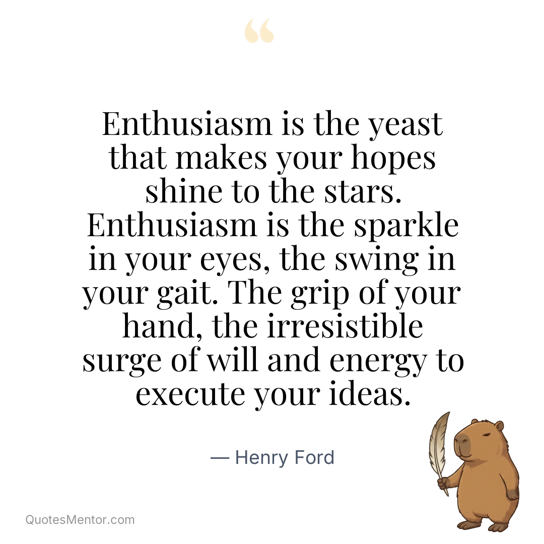 Enthusiasm is the yeast that makes your hopes shine to the stars. Enthusiasm is the sparkle in your eyes, the swing in your gait. The grip of your hand, the irresistible surge of will and energy to execute your ideas. - Henry Ford
