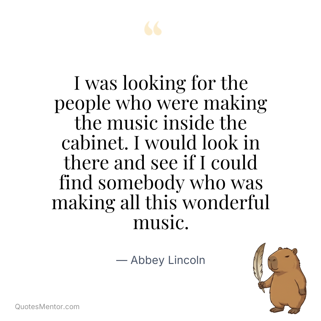 I was looking for the people who were making the music inside the cabinet. I would look in there and see if I could find somebody who was making all this wonderful music. - Abbey Lincoln