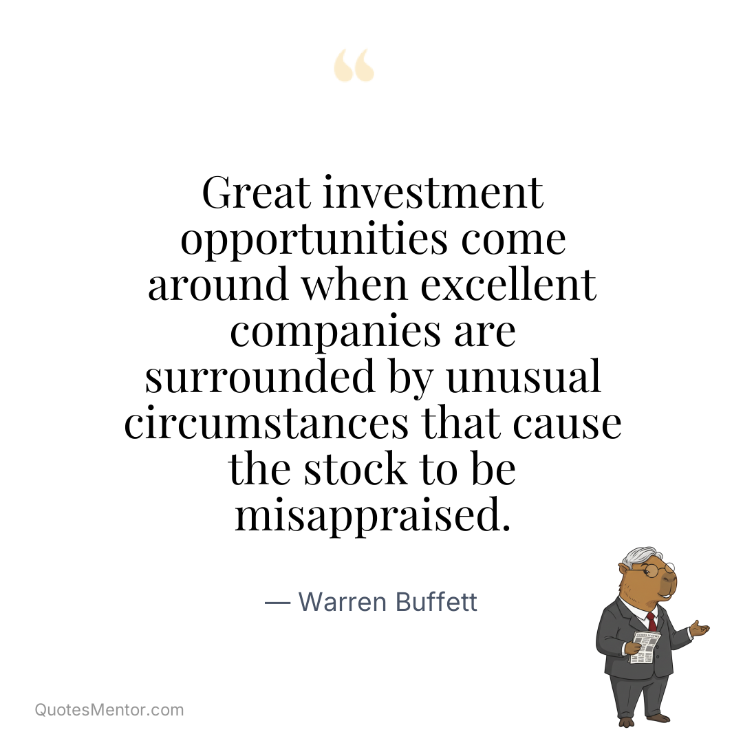 Great investment opportunities come around when excellent companies are surrounded by unusual circumstances that cause the stock to be misappraised. - Warren Buffett