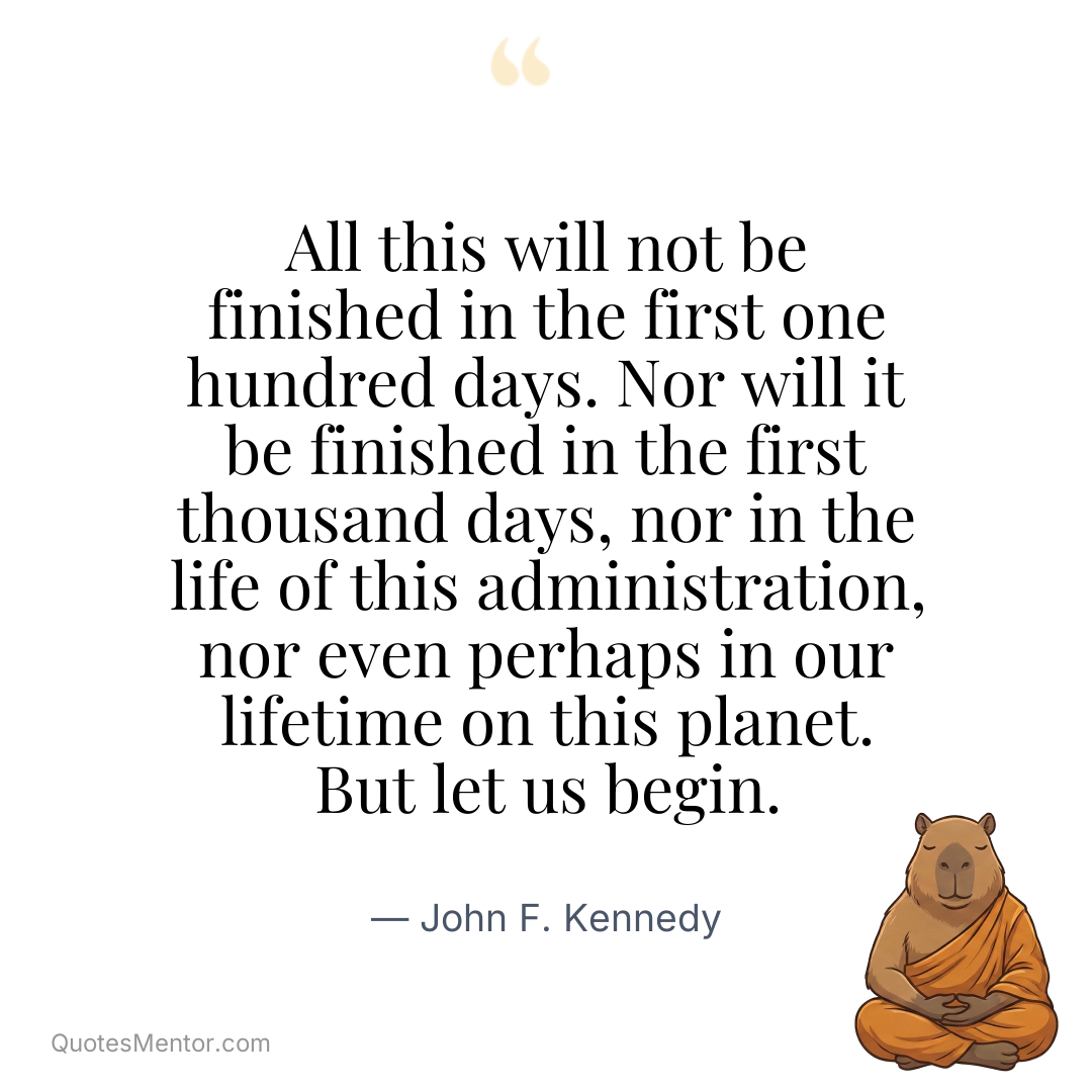 All this will not be finished in the first one hundred days. Nor will it be finished in the first thousand days, nor in the life of this administration, nor even perhaps in our lifetime on this planet. But let us begin. - John F. Kennedy