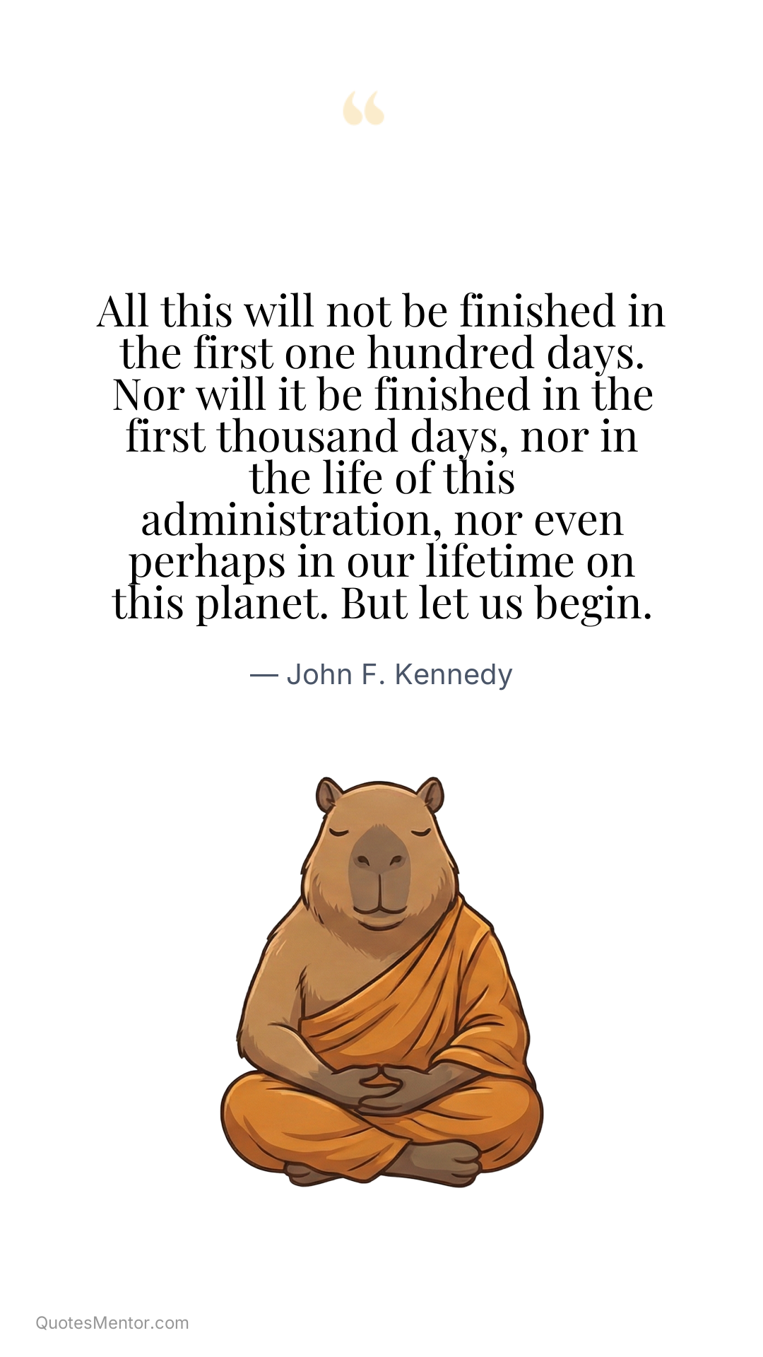 All this will not be finished in the first one hundred days. Nor will it be finished in the first thousand days, nor in the life of this administration, nor even perhaps in our lifetime on this planet. But let us begin. - John F. Kennedy