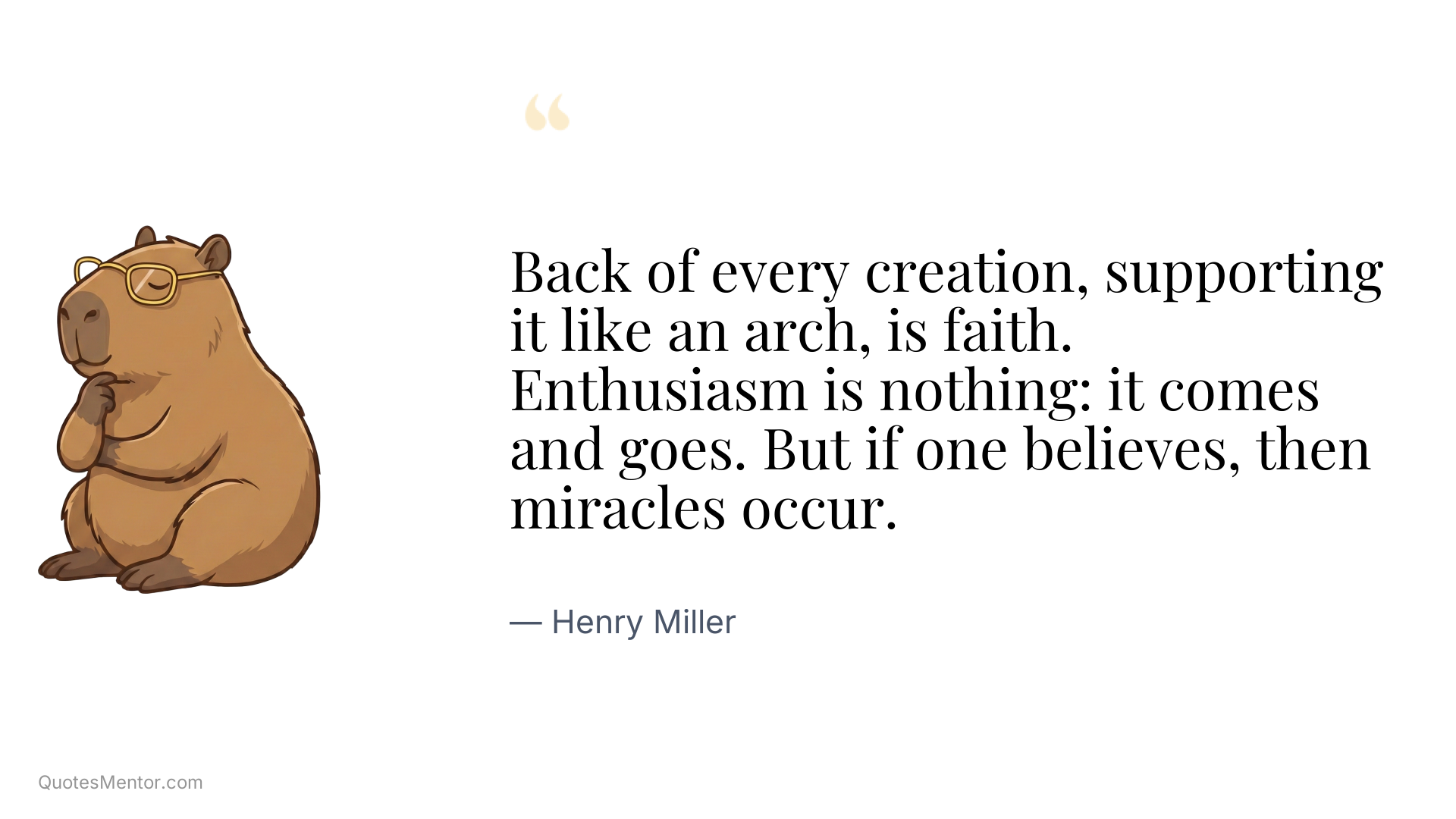 Back of every creation, supporting it like an arch, is faith. Enthusiasm is nothing: it comes and goes. But if one believes, then miracles occur. - Henry Miller
