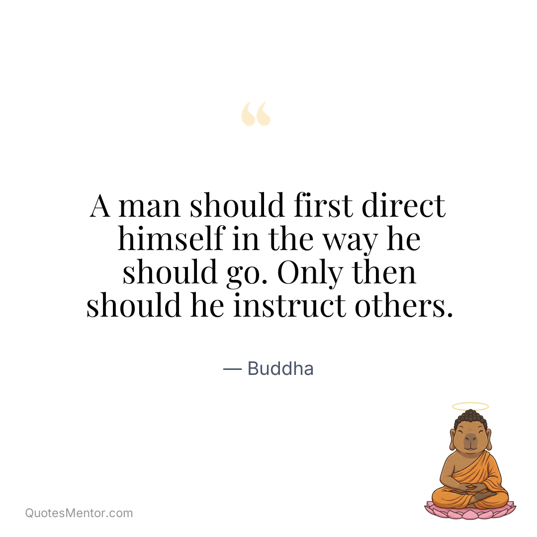 A man should first direct himself in the way he should go. Only then should he instruct others. - Buddha