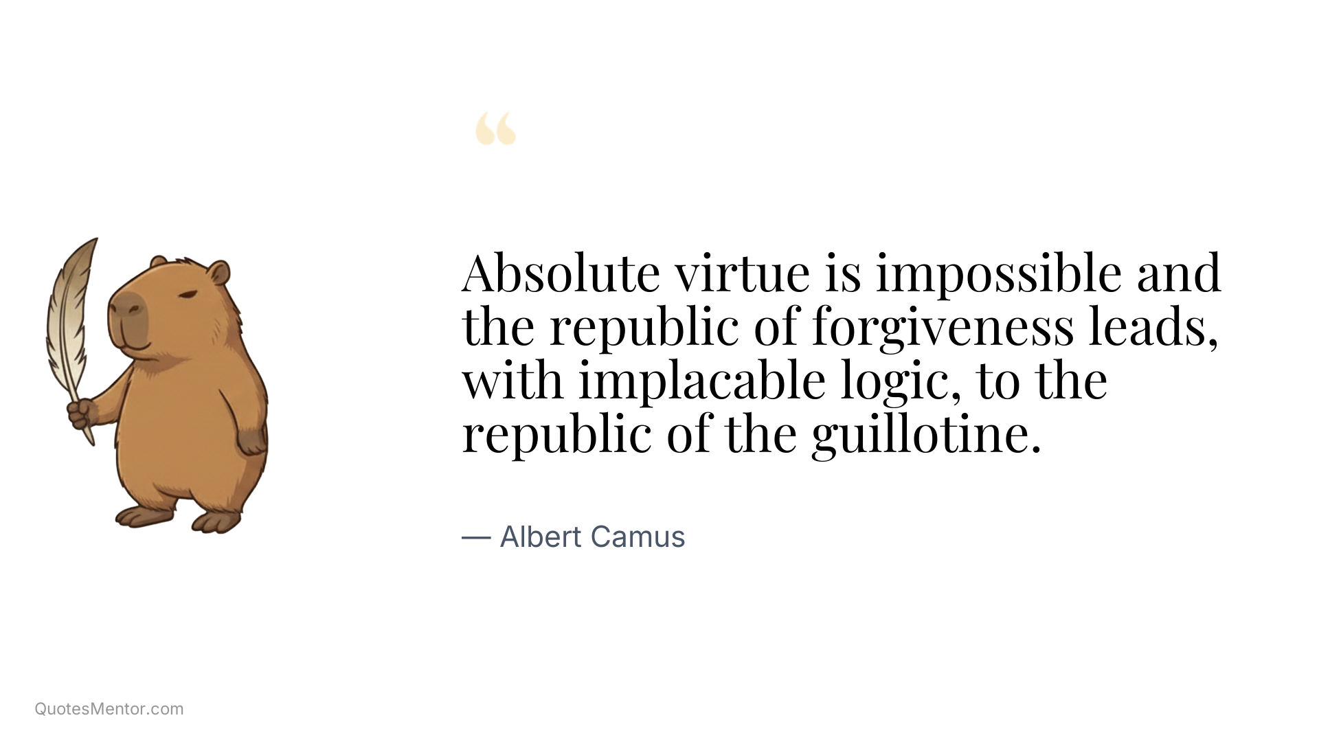 Absolute virtue is impossible and the republic of forgiveness leads, with implacable logic, to the republic of the guillotine. - Albert Camus