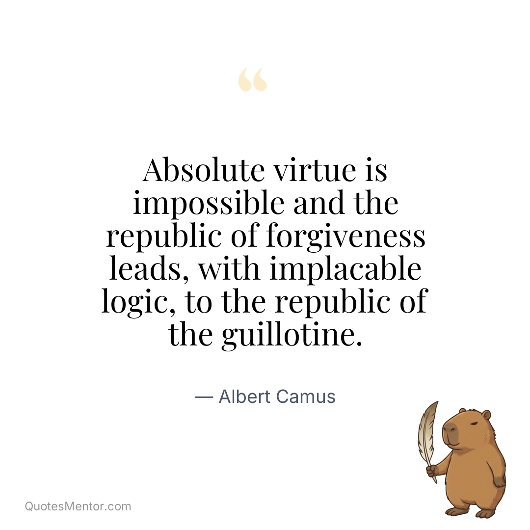 Absolute virtue is impossible and the republic of forgiveness leads, with implacable logic, to the republic of the guillotine. - Albert Camus