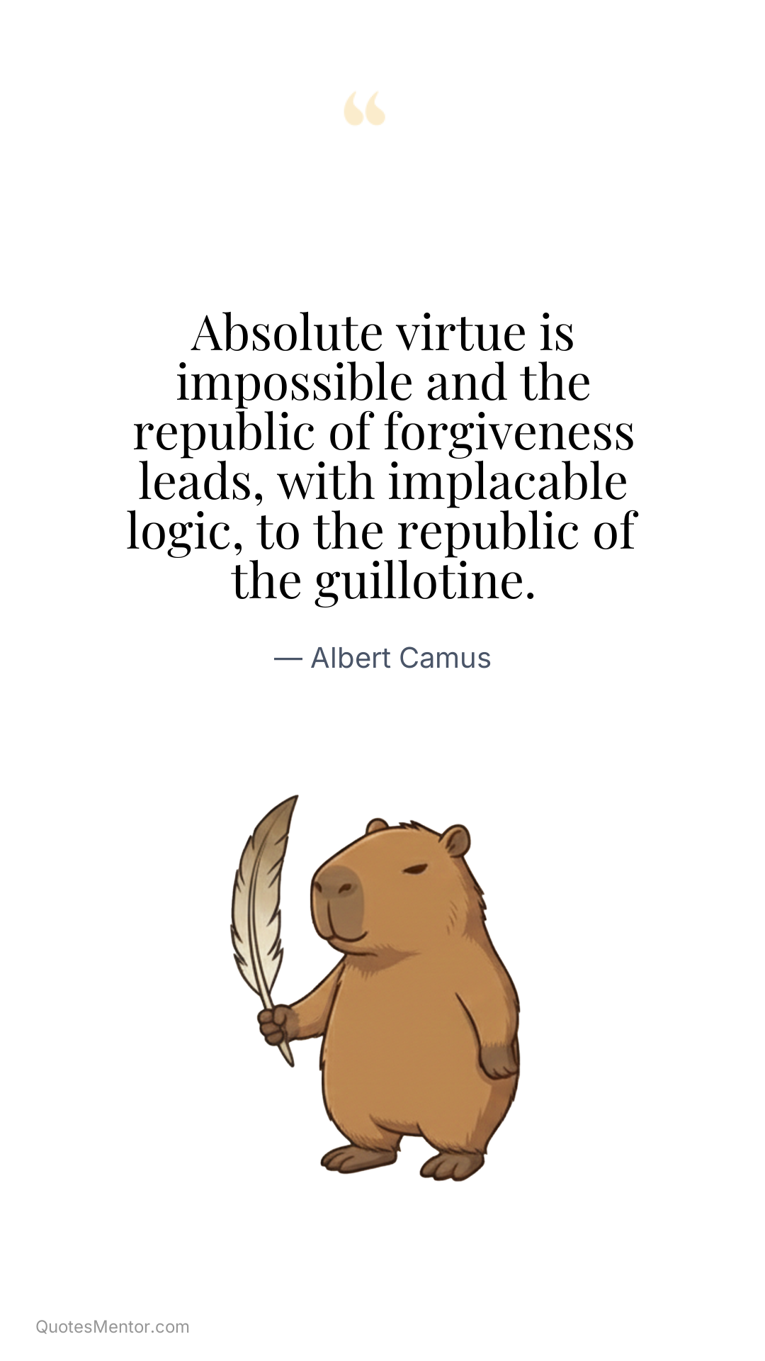 Absolute virtue is impossible and the republic of forgiveness leads, with implacable logic, to the republic of the guillotine. - Albert Camus