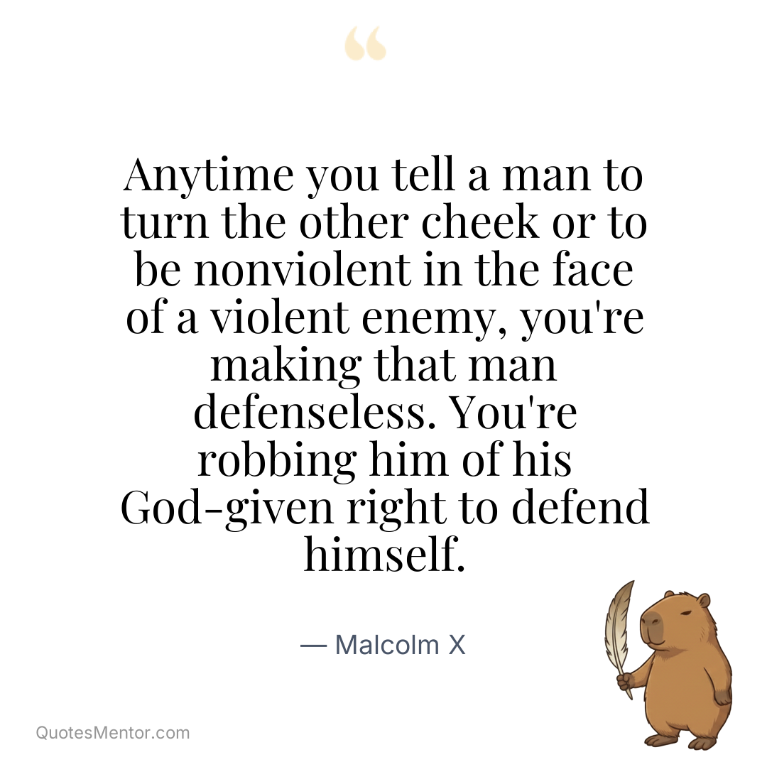 Anytime you tell a man to turn the other cheek or to be nonviolent in the face of a violent enemy, you’re making that man defenseless. You’re robbing him of his God-given right to defend himself. - Malcolm X