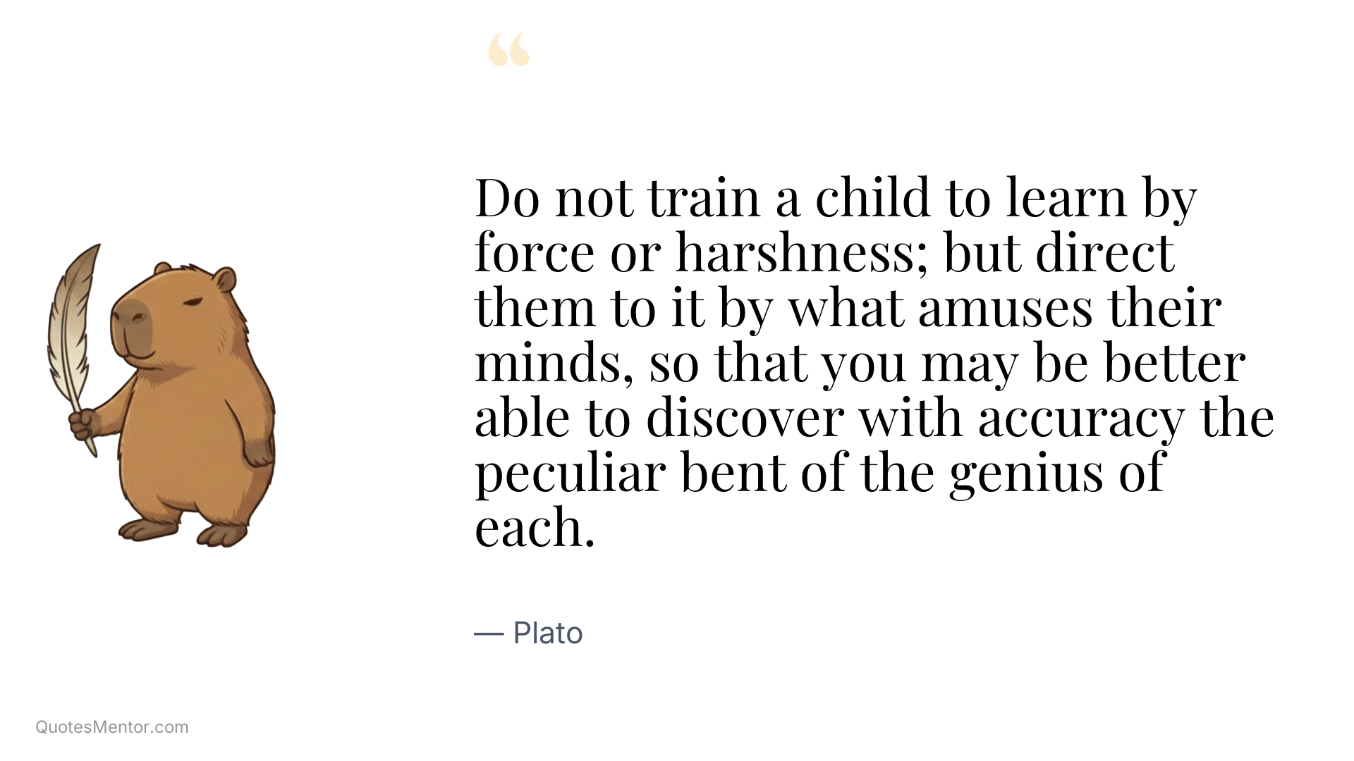 Do not train a child to learn by force or harshness; but direct them to it by what amuses their minds, so that you may be better able to discover with accuracy the peculiar bent of the genius of each. - Plato